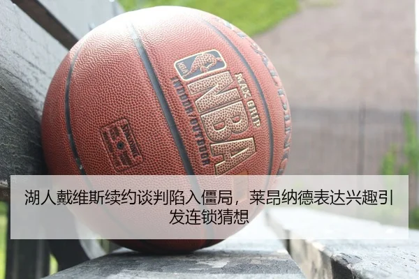 湖人戴维斯续约谈判陷入僵局，莱昂纳德表达兴趣引发连锁猜想